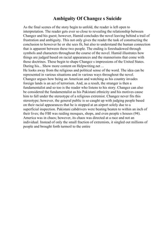 Ambiguity Of Changez s Suicide
As the final scenes of the story begin to unfold, the reader is left open to
interpretation. The reader gets ever so close to revealing the relationship between
Changez and his guest; however, Hamid concludes the novel leaving behind a trail of
frustration and ambiguity. This not only gives the reader the task of constructing the
conclusion to however he or she sees fit, but also to understand the human connection
that is apparent between these two people. The ending is foreshadowed through
symbols and characters throughout the course of the novel. Hamid illustrates how
things are judged based on racial appearances and the mannerisms that come with
those doctrines. These begin to shape Changez s impressions of the United States.
During his... Show more content on Helpwriting.net ...
He looks away from the religious and political sense of the word. The idea can be
represented in various situations and in various ways throughout the novel.
Changez argues how being an American and watching as his country invades
foreign lands is an act of terrorism. And, as a result, the stranger is then a
fundamentalist and so too is the reader who listens to his story. Changez can also
be considered the fundamentalist as his Pakistani ethnicity and his motives cause
him to fall under the stereotype of a religious extremist. Changez never fits this
stereotype; however, the general public is so caught up with judging people based
on their racial appearances that he is stopped at an airport solely due to a
superficial inspection. Pakistani cabdrivers were beating beaten to within an inch of
their lives; the FBI was raiding mosques, shops, and even people s houses (94).
America was in chaos; however, its chaos was directed at a race and not an
individual. Instead of only the small fraction of extremists, it singled out millions of
people and brought forth turmoil to the entire
 