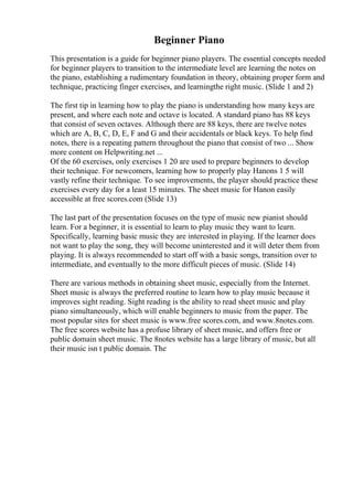 Beginner Piano
This presentation is a guide for beginner piano players. The essential concepts needed
for beginner players to transition to the intermediate level are learning the notes on
the piano, establishing a rudimentary foundation in theory, obtaining proper form and
technique, practicing finger exercises, and learningthe right music. (Slide 1 and 2)
The first tip in learning how to play the piano is understanding how many keys are
present, and where each note and octave is located. A standard piano has 88 keys
that consist of seven octaves. Although there are 88 keys, there are twelve notes
which are A, B, C, D, E, F and G and their accidentals or black keys. To help find
notes, there is a repeating pattern throughout the piano that consist of two ... Show
more content on Helpwriting.net ...
Of the 60 exercises, only exercises 1 20 are used to prepare beginners to develop
their technique. For newcomers, learning how to properly play Hanons 1 5 will
vastly refine their technique. To see improvements, the player should practice these
exercises every day for a least 15 minutes. The sheet music for Hanon easily
accessible at free scores.com (Slide 13)
The last part of the presentation focuses on the type of music new pianist should
learn. For a beginner, it is essential to learn to play music they want to learn.
Specifically, learning basic music they are interested in playing. If the learner does
not want to play the song, they will become uninterested and it will deter them from
playing. It is always recommended to start off with a basic songs, transition over to
intermediate, and eventually to the more difficult pieces of music. (Slide 14)
There are various methods in obtaining sheet music, especially from the Internet.
Sheet music is always the preferred routine to learn how to play music because it
improves sight reading. Sight reading is the ability to read sheet music and play
piano simultaneously, which will enable beginners to music from the paper. The
most popular sites for sheet music is www.free scores.com, and www.8notes.com.
The free scores website has a profuse library of sheet music, and offers free or
public domain sheet music. The 8notes website has a large library of music, but all
their music isn t public domain. The
 