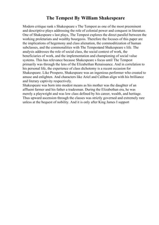 The Tempest By William Shakespeare
Modern critique rank s Shakespeare s The Tempest as one of the most preeminent
and descriptive plays addressing the role of colonial power and conquest in literature.
One of Shakespeare s last plays, The Tempest explores the direct parallel between the
working proletariats and wealthy bourgeois. Therefore the focuses of this paper are
the implications of hegemony and class alienation, the commoditization of human
subclasses, and the commonalities with The Tempestand Shakespeare s life. The
analysis addresses the role of social class, the social context of work, the
beneficiaries of work, and the implementation and championing of social value
systems. This has relevance because Shakespeare s focus until The Tempest
primarily was through the lens of the Elizabethan Renaissance. And in correlation to
his personal life, the experience of class dichotomy is a recent occasion for
Shakespeare. Like Prospero, Shakespeare was an ingenious performer who created to
amuse and enlighten. And characters like Ariel and Caliban align with his brilliance
and literary captivity respectively.
Shakespeare was born into modest means as his mother was the daughter of an
affluent farmer and his father a tradesman. During the Elizabethan era, he was
merely a playwright and was low class defined by his career, wealth, and heritage.
Thus upward ascension through the classes was strictly governed and extremely rare
unless at the bequest of nobility. And it is only after King James I support
 