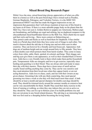 Mixed Breed Dog Research Paper
While I love the stray, mixed breed dog (always appreciative of what you offer
them in a home) as well as the pure breed dogs I have owned such as Poodles,
German Shepherds, Pekingese, and Yorkshire Terriers, it is the SHIH TZU
(pronounced SHEET sue) that has made the biggest impression on me; an
impression that guarantees that I will always maintain at least one of this breed in
my home at all times. If there is a more adorable puppy body on the planet than the
Shih Tzu, I have not seen it. Golden Retriever puppies are Americana, Maltese pups
are breathtaking, and bulldogs are regal and striking, but no dogbreed compares to the
chrysanthemum faced heartbreaker known as the Shih Tzu. Their charm has no equal
and their style and loving... Show more content on Helpwriting.net ...
They protect cattle and flocks as well as herd them for shepherds. It has similar
looks to a Pariah dog which hints they have some sort of linage to each other. Not
much is known about the aidi due to it being rare and not often seen in other
countries. They can however be a friendly and loyal house pet. Appearance Aidi
dogs are of medium height and can weigh around forty to fifty pounds. They have
a thick double coat which protects them from harsh weather. They come in many
colors from white, sable, black, spotted, tri colored, and beige. Their shaggy ears
and big eyes give them a cute appearance, as well as their rounded black or brown
nose. Aidis have a very friendly look to them which make them perfect household
pets. Temperament Aidis are energetic and love to get exercise, especially since
herding and guarding is in their blood. They are always alert and ready to enjoy
their day with their masters. These dogs have a keen sense of smell and are
usually found sniffing anything they come by. They can be very sensitive and
they need attention from their loved ones when they appear lonely or are not
acting themselves. Aidis love to chase, catch, and run with their owners at any
given chance. Grooming Like with any thick coated dog, they need special
grooming two times a week or else they will shed much more than usual. A bath
should be at least a month and special shampoo for double coat dogs should be
used. They should be trimmed nicely around the summer months as extensive heat
can be very uncomfortable for them. Health They need their daily exercise in the
form of running or walking, as when they stay indoors they are not as active as
they should be. They can live up to thirteen years if no health problems rise and
they are not prone to any breed related diseases. The aidi dog is an interesting breed
that was first used as a sheepdog before becoming the loving family
 