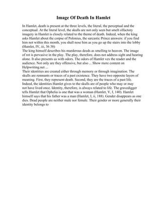 Image Of Death In Hamlet
In Hamlet, death is present at the three levels, the literal, the perceptual and the
conceptual. At the literal level, the skulls are not only seen but smelt olfactory
imagery in Hamlet is closely related to the theme of death. Indeed, when the king
asks Hamlet about the corpse of Polonius, the sarcastic Prince answers: if you find
him not within this month, you shall nose him as you go up the stairs into the lobby
(Hamlet, IV, iii, 36 38)
The king himself describes his murderous deeds as smelling to heaven. The image
of rot is pervasive in the play. The play, therefore, does not address sight and hearing
alone. It also presents us with odors. The odors of Hamlet vex the reader and the
audience. Not only are they offensive, but also ... Show more content on
Helpwriting.net ...
Their identities are created either through memory or through imagination. The
skulls are remnants or traces of a past existence. They have two opposite layers of
meaning. First, they represent death. Second, they are the traces of a past life.
Indeed, the identities Hamlet gives to the skulls are of people who may or may
not have lived once. Identity, therefore, is always related to life. The gravedigger
tells Hamlet that Ophelia is one that was a woman (Hamlet, V, I, 140). Hamlet
himself says that his father was a man (Hamlet, I, ii, 188). Gender disappears as one
dies. Dead people are neither male nor female. Their gender or more generally their
identity belongs to
 
