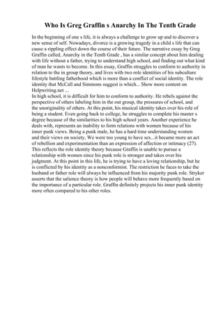 Who Is Greg Graffin s Anarchy In The Tenth Grade
In the beginning of one s life, it is always a challenge to grow up and to discover a
new sense of self. Nowadays, divorce is a growing tragedy in a child s life that can
cause a rippling effect down the course of their future. The narrative essay by Greg
Graffin called, Anarchy in the Tenth Grade , has a similar concept about him dealing
with life without a father, trying to understand high school, and finding out what kind
of man he wants to become. In this essay, Graffin struggles to conform to authority in
relation to the in group theory, and lives with two role identities of his subculture
lifestyle battling fatherhood which is more than a conflict of social identity. The role
identity that McCall and Simmons suggest is which... Show more content on
Helpwriting.net ...
In high school, it is difficult for him to conform to authority. He rebels against the
perspective of others labeling him in the out group, the pressures of school, and
the unoriginality of others. At this point, his musical identity takes over his role of
being a student. Even going back to college, he struggles to complete his master s
degree because of the similarities to his high school years. Another experience he
deals with, represents an inability to form relations with women because of his
inner punk views. Being a punk male, he has a hard time understanding women
and their views on society, We were too young to have sex...it became more an act
of rebellion and experimentation than an expression of affection or intimacy (27).
This reflects the role identity theory because Graffin is unable to pursue a
relationship with women since his punk role is stronger and takes over his
judgment. At this point in this life, he is trying to have a loving relationship, but he
is conflicted by his identity as a nonconformist. The restriction he faces to take the
husband or father role will always be influenced from his majority punk role. Stryker
asserts that the salience theory is how people will behave more frequently based on
the importance of a particular role. Graffin definitely projects his inner punk identity
more often compared to his other roles.
 