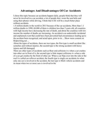 Advantages And Disadvantages Of Car Accidents
I chose this topic because car accidents happen daily, people think that they will
never be involved in a car accident, a lot of people don t wear the seat belts and
using their phones while driving, I think that UAE will be a much better place
without accidents.
1.4 million deaths in the world in 2013 because of the car accidents, More than 1.1
million deaths in 1990, 68,000 of them is children less than 5 years old, all countries
with high income have decreasing the rate of death, and about the countries with low
income the number of deaths are increasing, An accident is an undesirable incidental
and unplanned event that could have been prevented had circumstances leading up to
the accident been recognized, and acted upon, prior to its ... Show more content on
Helpwriting.net ...
About the types of accidents, there are two types, the first type is small accident like
scratches and without injuries, the second type is the strong accident with heavy
injures and full damaged.
There are other types of accidents such as Rear end collisions it s when a car crashes
into other car in front of it, the second type is Side impact collisions it s when a side
of a car get crashes by the front of other car. When a car flips over into the side or the
roof it s called car rollover accident, the fourth type is single car accidents its when
only one car is involved in the accident, the last type is Multi vehicle accidents and
its mean when two or more cars is involved in the
 