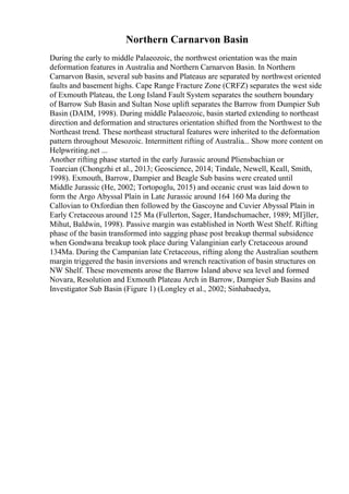 Northern Carnarvon Basin
During the early to middle Palaeozoic, the northwest orientation was the main
deformation features in Australia and Northern Carnarvon Basin. In Northern
Carnarvon Basin, several sub basins and Plateaus are separated by northwest oriented
faults and basement highs. Cape Range Fracture Zone (CRFZ) separates the west side
of Exmouth Plateau, the Long Island Fault System separates the southern boundary
of Barrow Sub Basin and Sultan Nose uplift separates the Barrow from Dumpier Sub
Basin (DAIM, 1998). During middle Palaeozoic, basin started extending to northeast
direction and deformation and structures orientation shifted from the Northwest to the
Northeast trend. These northeast structural features were inherited to the deformation
pattern throughout Mesozoic. Intermittent rifting of Australia... Show more content on
Helpwriting.net ...
Another rifting phase started in the early Jurassic around Pliensbachian or
Toarcian (Chongzhi et al., 2013; Geoscience, 2014; Tindale, Newell, Keall, Smith,
1998). Exmouth, Barrow, Dampier and Beagle Sub basins were created until
Middle Jurassic (He, 2002; Tortopoglu, 2015) and oceanic crust was laid down to
form the Argo Abyssal Plain in Late Jurassic around 164 160 Ma during the
Callovian to Oxfordian then followed by the Gascoyne and Cuvier Abyssal Plain in
Early Cretaceous around 125 Ma (Fullerton, Sager, Handschumacher, 1989; MГјller,
Mihut, Baldwin, 1998). Passive margin was established in North West Shelf. Rifting
phase of the basin transformed into sagging phase post breakup thermal subsidence
when Gondwana breakup took place during Valanginian early Cretaceous around
134Ma. During the Campanian late Cretaceous, rifting along the Australian southern
margin triggered the basin inversions and wrench reactivation of basin structures on
NW Shelf. These movements arose the Barrow Island above sea level and formed
Novara, Resolution and Exmouth Plateau Arch in Barrow, Dampier Sub Basins and
Investigator Sub Basin (Figure 1) (Longley et al., 2002; Sinhabaedya,
 
