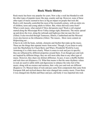 Rock Music History
Rock music has been very popular for years. Now a day s rock has blended in with
the other types of popular music like pop, country and rap. However, none of these
other types of music seemed to have as big an impact on people that rock did.
Rock n roll, basically controlled the most of the twentieth century, with an entire era
of children, teens and young adults to follow. But, where did rock come from?
What is rock music, what started it? How did parents react? Rock n roll original
started along the Mississippi River Valley (image right, Dennison). The music spread
up and down the river, along the railroads and highways that ran near the river
(Allen). It also traveled through Tennessee, Illinois, Cumberland and the Missouri
rivers also known as the tributaries (Allen). The reason... Show more content on
Helpwriting.net ...
It has to do with the beats, melody, elements and rhythm that make up the music.
Those are the things that separate music from noise. Though, if you listen to early
rock like Maybellene by Chuck Berry and What a Wonderful World by Louis
Armstrong it is a little more clearly. When it comes to rock and jazz in specific;
they are influenced by different properties around them. Even though jazz and rock
are inspired by different things; they are still more alike than to any other type of
music. However, they share one distinct difference. In jazz, it uses a shuffle rhythm
and rock does not (Kajanova 13). What that means is that the same rhythmic values
in rock are used in subtle shifts and digressions to enhance the relax feel of the
music; along with an essence and easiness, that s why jazz and rock are different
(Kajanova 13). Musical ideas of rock and jazz came from components that came from
European folk and stylized dances that were changed into country music. From there
it was changed into rhythm and blues and jazz, and lastly it was imported into rock
 