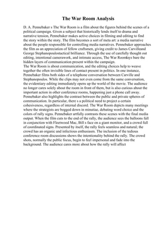 The War Room Analysis
D. A. Pennebaker s The War Room is a film about the figures behind the scenes of a
political campaign. Given a subject that historically lends itself to drama and
narrative tension, Pennebaker makes active choices in filming and editing to find
the story within the story. The film becomes a sort of meta art: a media narrative
about the people responsible for controlling media narratives. Pennebaker approaches
the film as an appreciation of fellow craftsmen, giving credit to James Carvilleand
George Stephanopoulostactical brilliance. Through the use of carefully thought out
editing, intentional camerawork, and intimate access, The War Roomlays bare the
hidden layers of communication present within the campaign.
The War Room is about communication, and the editing choices help to weave
together the often invisible lines of contact present in politics. In one instance,
Pennebaker films both sides of a telephone conversation between Carville and
Stephanopoulos. While the clips may not even come from the same conversation,
the evidentiary editing immediately opens up the world of the movie. The audience
no longer cares solely about the room in front of them, but is also curious about the
important action in other conference rooms, happening just a phone call away.
Pennebaker also highlights the contrast between the public and private spheres of
communication. In particular, there s a political need to project a certain
cohesiveness, regardless of internal discord. The War Room depicts many meetings
where the strategists are bogged down in minutiae, debating word choice and the
colors of rally signs. Pennebaker artfully contrasts these scenes with the final media
output. When the film cuts to the end of the rally, the audience sees the balloons fall
in conjunction with Fleetwood Mac, Bill s face on a giant monitor, and a crowd full
of coordinated signs. Presented by itself, the rally feels seamless and natural; the
crowd has an organic and infectious enthusiasm. The inclusion of the tedious
conference room discussions shows the intentionality behind the rally. The crowd
shots, normally the public focus, begin to feel impersonal and fade into the
background. The audience cares more about how the rally will affect
 