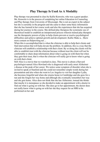 Play Therapy Is Used As A Modality
Play therapy was presented in class by Kallie Kraweitz, who was a guest speaker.
Ms. Kraweitz is in the process of completing her online Education in Counseling
and Play therapy from University of Mississippi. She is not an expert in the subject
but she is currently in the program and she came to share some basic information
that she has learned in her course work and also the experiences that she has acquired
during her journey in the course. She defined play therapyas the systematic use of
theoretical model to establish an interpersonal process wherein trained play therapist
use the therapeutic powers of play to help clients prevent or resolve psychological
difficulties and achieve optimal growth and development ( Kallie Make a... Show
more content on Helpwriting.net ...
When this is accomplished that is when the clinician is able to help their clients and
find intervention that will help elevate the problem. In addition, this is a way that the
clinician will establish a relationship with their client. By so doing the clients will be
able to establish trust with the clinician because without trust the client will not be
comfortable to share deep information about what is going on with them but when
they gain their trust, that is when the clinician will really get to know what is going
on with their client.
Still Alice is a movie that we watched in class. This movie is about a Harvard
psychologist named Alice Howland who is diagnosed with early onset Alzheimer
s disease at the peak of her career. We notice some symptom of disorder when she is
invited to speak at Stanford and she could not remember simple words during her
presentation and also when she went to Los Angeles to visit her daughter Lydia,
she becomes forgetful and when she returns home to Cambridge and she goes for a
run and she forgets her way home and although she eventually remembers her way
and she gets home. Alice does not think that she has Alzheimer, instead she thinks
that maybe it is menopause so she decided to make an appointment with a doctor to
find out what is going on with her. She does go to her appointment, the doctor does
not really know what is going on with her she they request for an MRI to be
performed on her and
 