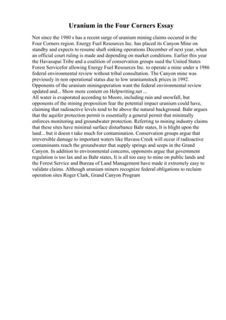 Uranium in the Four Corners Essay
Not since the 1980 s has a recent surge of uranium mining claims occured in the
Four Corners region. Energy Fuel Resources Inc. has placed its Canyon Mine on
standby and expects to resume shaft sinking operations December of next year, when
an official court ruling is made and depending on market conditions. Earlier this year
the Havasupai Tribe and a coalition of conservation groups sued the United States
Forest Servicefor allowing Energy Fuel Resources Inc. to operate a mine under a 1986
federal environmental review without tribal consultation. The Canyon mine was
previously in non operational status due to low uraniumstock prices in 1992.
Opponents of the uranium miningoperation want the federal environmental review
updated and... Show more content on Helpwriting.net ...
All water is evaporated according to Moore, including rain and snowfall, but
opponents of the mining proposition fear the potential impact uranium could have,
claiming that radioactive levels tend to be above the natural background. Bahr argues
that the aquifer protection permit is essentially a general permit that minimally
enforces monitoring and groundwater protection. Referring to mining industry claims
that these sites have minimal surface disturbance Bahr states, It is blight upon the
land... but it doesn t take much for contamination. Conservation groups argue that
irreversible damage to important waters like Havasu Creek will occur if radioactive
contaminants reach the groundwater that supply springs and seeps in the Grand
Canyon. In addition to environmental concerns, opponents argue that government
regulation is too lax and as Bahr states, It is all too easy to mine on public lands and
the Forest Service and Bureau of Land Management have made it extremely easy to
validate claims. Although uranium miners recognize federal obligations to reclaim
operation sites Roger Clark, Grand Canyon Program
 