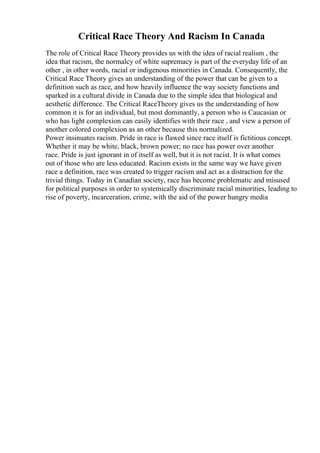 Critical Race Theory And Racism In Canada
The role of Critical Race Theory provides us with the idea of racial realism , the
idea that racism, the normalcy of white supremacy is part of the everyday life of an
other , in other words, racial or indigenous minorities in Canada. Consequently, the
Critical Race Theory gives an understanding of the power that can be given to a
definition such as race, and how heavily influence the way society functions and
sparked in a cultural divide in Canada due to the simple idea that biological and
aesthetic difference. The Critical RaceTheory gives us the understanding of how
common it is for an individual, but most dominantly, a person who is Caucasian or
who has light complexion can easily identifies with their race , and view a person of
another colored complexion as an other because this normalized.
Power insinuates racism. Pride in race is flawed since race itself is fictitious concept.
Whether it may be white, black, brown power; no race has power over another
race. Pride is just ignorant in of itself as well, but it is not racist. It is what comes
out of those who are less educated. Racism exists in the same way we have given
race a definition, race was created to trigger racism and act as a distraction for the
trivial things. Today in Canadian society, race has become problematic and misused
for political purposes in order to systemically discriminate racial minorities, leading to
rise of poverty, incarceration, crime, with the aid of the power hungry media
 