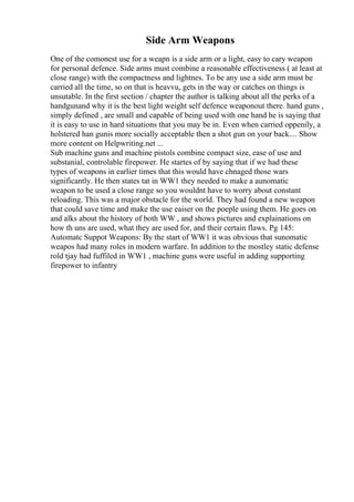 Side Arm Weapons
One of the comonest use for a weapn is a side arm or a light, easy to cary weapon
for personal defence. Side arms must combine a reasonable effectiveness ( at least at
close range) with the compactness and lightnes. To be any use a side arm must be
carried all the time, so on that is heavvu, gets in the way or catches on things is
unsutable. In the first section / chapter the author is talking about all the perks of a
handgunand why it is the best light weight self defence weaponout there. hand guns ,
simply defined , are small and capable of being used with one hand he is saying that
it is easy to use in hard situations that you may be in. Even when carried oppenily, a
holstered han gunis more socially acceptable then a shot gun on your back.... Show
more content on Helpwriting.net ...
Sub machine guns and machine pistols combine compact size, ease of use and
substanial, controlable firepower. He startes of by saying that if we had these
types of weapons in earlier times that this would have chnaged those wars
significantly. He then states tat in WW1 they needed to make a aunomatic
weapon to be used a close range so you wouldnt have to worry about constant
reloading. This was a major obstacle for the world. They had found a new weapon
that could save time and make the use eaiser on the poeple using them. He goes on
and alks about the history of both WW , and shows pictures and explainations on
how th uns are used, what they are used for, and their certain flaws. Pg 145:
Automatc Suppot Weapons: By the start of WW1 it was obvious that sunomatic
weapos had many roles in modern warfare. In addition to the mostley static defense
rold tjay had fuffiled in WW1 , machine guns were useful in adding supporting
firepower to infantry
 