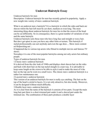 Undercut Hairstyle Essay
Undercut hairstyle for men
Description: Undercut hairstyle for men has recently gained its popularity. Apply a
new insight into variety of men s undercut hairstyle.
What is an undercut men s hairstyle? It is a hairstyle in which the sides and back are
shaven whilst the hair left must be cut short, medium or even long. The most
interesting thing about undercut hairstyle for men lies in that the crown of the head
can be cut differently. So in consequence, there is a great number of variations of one
and the same hairstyle.
Undercut hairstyle suits those men who have long face and straight or wavy hair.
But don t get upset in case you have any other form or texture. This hairstyle if
styled professionally can suit anybody and even the age does ... Show more content
on Helpwriting.net ...
It happened due to various top actors who filmed in multiple movies and famous TV
shows.
Nowadays it is one of the most popular hairstyles among not only actors but ordinary
people.
Types of undercut hairstyle for men
1.Classic men s undercut hairstyle
It is derived from the chic look of 1940s and displays short shaven hair on the sides
and back with short hair on the top styled straight in a neat way. It is advisable to
keep some length on the crown to be able to style it and to make the most of it the
hair on the top can be worn in a small wave. The classic men s undercut hairstyle is a
rather low maintenance one.
2.Layered men s undercut hairstyle
This version of an undercut hairstyle for men is really eye catching. The hair on the
top of the head is styled in layers. It is not only attractive, but also trendy. Moreover,
it can be designed without much difficulty.
3.Double layer men s undercut hairstyle
As it is clear from the name of the hairstyle it consists of two parts. Except the main
long hair part there is a short trimmed part under it and a shaved part under the
trimmed one. The combination of these parts produces a double layer
 