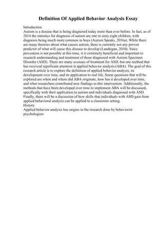 Definition Of Applied Behavior Analysis Essay
Introduction
Autism is a disease that is being diagnosed today more than ever before. In fact, as of
2014 the statistics for diagnosis of autism are one in sixty eight children, with
diagnosis being much more common in boys (Autism Speaks, 2016a). While there
are many theories about what causes autism, there is currently not any proven
predictor of what will cause this disease to develop (Landrigan, 2010). Since
prevention is not possible at this time, it is extremely beneficial and important to
research understanding and treatment of those diagnosed with Autism Spectrum
Disorder (ASD). There are many avenues of treatment for ASD, but one method that
has received significant attention is applied behavior analysis (ABA). The goal of this
research article is to explore the definition of applied behavior analysis, its
development over time, and its application to real life. Some questions that will be
explored are when and where did ABA originate, how has it developed over time,
and what researchers contributed new findings to this intervention. Additionally, the
methods that have been developed over time to implement ABA will be discussed,
specifically with their application to autism and individuals diagnosed with ASD.
Finally, there will be a discussion of how skills that individuals with ASD gain from
applied behavioral analysis can be applied to a classroom setting.
History
Applied behavior analysis has origins in the research done by behaviorist
psychologists
 