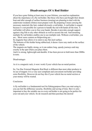 Disadvantages Of A Rod Holder
If you have gone fishing at least once in your lifetime, you need no explanation
about the importance of a fly rod holder. But those who have just bought their dream
boat and after enough of surface business (touring) are planning to deal with the
underwater residents (fishes) must prepare well. By preparing I mean carrying the
necessary materials like bait, rodand obviously a rod holder. A rod holder is urgent
because it s not possible for a person to handle the rod with hands all the time. A
rod holder will allow you to free your hands. Besides it provides enough support
against a big fish or any other obstacle as well as secures the rod. And mounting
multiple fly rod holders enables one to use multiple rods. Without a rod holder, you
are... Show more content on Helpwriting.net ...
Its magnetic base allows it to stick to any flat steel surface.
The bottoms of this holder being rubberized, it doesn t leave any mark on the surface
of the vehicle.
The magnets are highly strong, so it can endure long, speedy journeys and stay
exactly in the spot where you place them.
And it is strong, lightweight and durable. It has been proven to held more than 200lbs
in tests.
Disadvantages
As it is a magnetic rack, it won t work if your vehicle has no metal portion.
So, Vac Rac External Magnetic Rod Rack is different than most other products in
its use of magnet. It is a very user compliant and convenient rod holder providing
extra flexibility. However do not buy this if your vehicle has no metal section or
your money will be wasted.
Conclusion
A fly rod holder is a fundamental tool for fishing purpose.Once you start using it,
you can feel the difference security, flexibility and saving of time. But it is also
important to buy the suitable one as every rod holder is not going to be perfect for
your rod and your vehicle. So do research and then purchase the desired
 