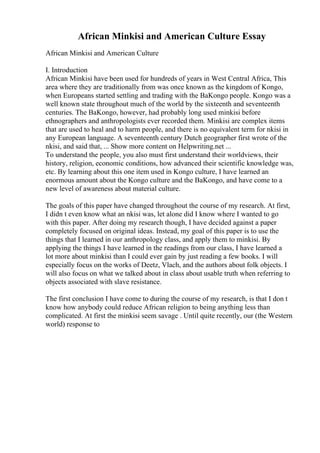 African Minkisi and American Culture Essay
African Minkisi and American Culture
I. Introduction
African Minkisi have been used for hundreds of years in West Central Africa, This
area where they are traditionally from was once known as the kingdom of Kongo,
when Europeans started settling and trading with the BaKongo people. Kongo was a
well known state throughout much of the world by the sixteenth and seventeenth
centuries. The BaKongo, however, had probably long used minkisi before
ethnographers and anthropologists ever recorded them. Minkisi are complex items
that are used to heal and to harm people, and there is no equivalent term for nkisi in
any European language. A seventeenth century Dutch geographer first wrote of the
nkisi, and said that, ... Show more content on Helpwriting.net ...
To understand the people, you also must first understand their worldviews, their
history, religion, economic conditions, how advanced their scientific knowledge was,
etc. By learning about this one item used in Kongo culture, I have learned an
enormous amount about the Kongo culture and the BaKongo, and have come to a
new level of awareness about material culture.
The goals of this paper have changed throughout the course of my research. At first,
I didn t even know what an nkisi was, let alone did I know where I wanted to go
with this paper. After doing my research though, I have decided against a paper
completely focused on original ideas. Instead, my goal of this paper is to use the
things that I learned in our anthropology class, and apply them to minkisi. By
applying the things I have learned in the readings from our class, I have learned a
lot more about minkisi than I could ever gain by just reading a few books. I will
especially focus on the works of Deetz, Vlach, and the authors about folk objects. I
will also focus on what we talked about in class about usable truth when referring to
objects associated with slave resistance.
The first conclusion I have come to during the course of my research, is that I don t
know how anybody could reduce African religion to being anything less than
complicated. At first the minkisi seem savage . Until quite recently, our (the Western
world) response to
 