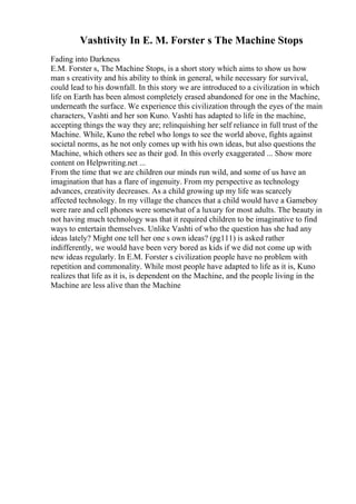 Vashtivity In E. M. Forster s The Machine Stops
Fading into Darkness
E.M. Forster s, The Machine Stops, is a short story which aims to show us how
man s creativity and his ability to think in general, while necessary for survival,
could lead to his downfall. In this story we are introduced to a civilization in which
life on Earth has been almost completely erased abandoned for one in the Machine,
underneath the surface. We experience this civilization through the eyes of the main
characters, Vashti and her son Kuno. Vashti has adapted to life in the machine,
accepting things the way they are; relinquishing her self reliance in full trust of the
Machine. While, Kuno the rebel who longs to see the world above, fights against
societal norms, as he not only comes up with his own ideas, but also questions the
Machine, which others see as their god. In this overly exaggerated ... Show more
content on Helpwriting.net ...
From the time that we are children our minds run wild, and some of us have an
imagination that has a flare of ingenuity. From my perspective as technology
advances, creativity decreases. As a child growing up my life was scarcely
affected technology. In my village the chances that a child would have a Gameboy
were rare and cell phones were somewhat of a luxury for most adults. The beauty in
not having much technology was that it required children to be imaginative to find
ways to entertain themselves. Unlike Vashti of who the question has she had any
ideas lately? Might one tell her one s own ideas? (pg111) is asked rather
indifferently, we would have been very bored as kids if we did not come up with
new ideas regularly. In E.M. Forster s civilization people have no problem with
repetition and commonality. While most people have adapted to life as it is, Kuno
realizes that life as it is, is dependent on the Machine, and the people living in the
Machine are less alive than the Machine
 