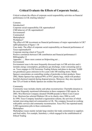 Critical Evaluate the Effects of Corporate Social...
Critical evaluate the effects of corporate social responsibility activities on financial
performance in UK retailing industry?
Contents:
Introduction3
Corporate social responsibility UK supermarkets5
CSR behavior of UK supermarkets5
Environment5
Community6
Marketplace6
Workplace7
The effect of CSR investment on financial performance of major supermarkets in UK7
пјЌExplanations of figure 1 38
Case study: The effect of corporate social responsibility on financial performance of
Tesco supermarket10
Corporate steering wheel of Tesco10
Positive correlation between CSR contribution and financial performance11
Bibliography:13
Appendix : ... Show more content on Helpwriting.net ...
Environment
Environment issue is the most frequently discussed topic in CSR activities and it
includes energy consumption, greenhouse gas discharge, water consuming and so
on. Tesco engages in UK Emissions Trading Scheme and plans to decrease 74,000
ton greenhouse gases emission in five years with 188 retailing stores. Marks
Spencer concentrates on controlling residue of pesticides in their products. Since
2002, Marks Spencer has replaced 99% of PVC plastic bags, which will produce
harmful chemical material during disposal process. Moreover, they also reported
that 72% of foods in Marks Spencer are residue free products.
Community
Community issue includes charity and urban reconstruction. Charitable donation is
the most frequently mentioned information in these companies CSR reports. In
2003, Wm.Morrison Company donated 550,000 pounds to Marie Curie Cancer
Care. Morrison has selected Diabetes UK as its charity since 2004 as well.
In 1999, Tesco Company launched a regeneration scheme, the activities of which
include renovating deprived communities in UK. The company focused on working
with public services and community reconstruction. Tesco PLC has reported nearly
3,200 regeneration jobs in these communities.
Marketplace
Marketplace issues mainly include large retailers fair trade commitment to suppliers
and food safety. For example, Sainsbury s, which engaged in the establishment of
Ethical Trading
 