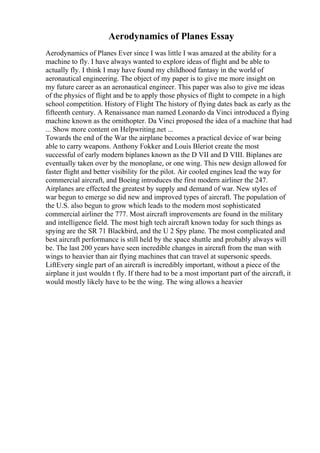 Aerodynamics of Planes Essay
Aerodynamics of Planes Ever since I was little I was amazed at the ability for a
machine to fly. I have always wanted to explore ideas of flight and be able to
actually fly. I think I may have found my childhood fantasy in the world of
aeronautical engineering. The object of my paper is to give me more insight on
my future career as an aeronautical engineer. This paper was also to give me ideas
of the physics of flight and be to apply those physics of flight to compete in a high
school competition. History of Flight The history of flying dates back as early as the
fifteenth century. A Renaissance man named Leonardo da Vinci introduced a flying
machine known as the ornithopter. Da Vinci proposed the idea of a machine that had
... Show more content on Helpwriting.net ...
Towards the end of the War the airplane becomes a practical device of war being
able to carry weapons. Anthony Fokker and Louis Bleriot create the most
successful of early modern biplanes known as the D VII and D VIII. Biplanes are
eventually taken over by the monoplane, or one wing. This new design allowed for
faster flight and better visibility for the pilot. Air cooled engines lead the way for
commercial aircraft, and Boeing introduces the first modern airliner the 247.
Airplanes are effected the greatest by supply and demand of war. New styles of
war begun to emerge so did new and improved types of aircraft. The population of
the U.S. also begun to grow which leads to the modern most sophisticated
commercial airliner the 777. Most aircraft improvements are found in the military
and intelligence field. The most high tech aircraft known today for such things as
spying are the SR 71 Blackbird, and the U 2 Spy plane. The most complicated and
best aircraft performance is still held by the space shuttle and probably always will
be. The last 200 years have seen incredible changes in aircraft from the man with
wings to heavier than air flying machines that can travel at supersonic speeds.
LiftEvery single part of an aircraft is incredibly important, without a piece of the
airplane it just wouldn t fly. If there had to be a most important part of the aircraft, it
would mostly likely have to be the wing. The wing allows a heavier
 