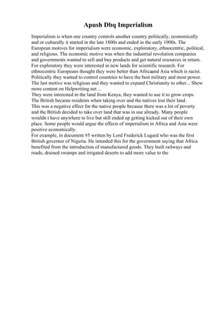 Apush Dbq Imperialism
Imperialism is when one country controls another country politically, economically
and or culturally it started in the late 1800s and ended in the early 1900s. The
European motives for imperialism were economic, exploratory, ethnocentric, political,
and religious. The economic motive was when the industrial revolution companies
and governments wanted to sell and buy products and get natural resources in return.
For exploratory they were interested in new lands for scientific research. For
ethnocentric Europeans thought they were better than Africaand Asia which is racist.
Politically they wanted to control countries to have the best military and most power.
The last motive was religious and they wanted to expand Christianity to other... Show
more content on Helpwriting.net ...
They were interested in the land from Kenya, they wanted to use it to grow crops.
The British became residents when taking over and the natives lost their land.
This was a negative effect for the native people because there was a lot of poverty
and the British decided to take over land that was in use already. Many people
wouldn t have anywhere to live but still ended up getting kicked out of their own
place. Some people would argue the effects of imperialism in Africa and Asia were
positive economically.
For example, in document #5 written by Lord Frederick Lugard who was the first
British governor of Nigeria. He intended this for the government saying that Africa
benefited from the introduction of manufactured goods. They built railways and
roads, drained swamps and irrigated deserts to add more value to the
 
