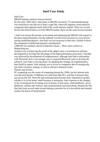 Intel Case Study
Intel Case
DRAM industry analysis lessons learned
By the early 1980, Intel s total share in DRAM was barely 1% and manufacturing
was restricted to one fab out of Intel s eight fab, where the Japanese semiconductor
companies had captured nearly half of the world memory market. There are several
factors that forced Intel to exit the DRAM market, those are the same lessons learned.
1.Intel was always the pioneer in inventing and enhancing the DRAM with respect to
the price and performance, but the industry was driven by necessity to cross license
among established players. And Intel was not on power at that time. Exhibit 6 shows
the comparative intellectual property consideration.
2.DRAM was standard, and all competitors faced ... Show more content on
Helpwriting.net ...
Another way of achieving the profit of the added value is investment in software
development to leverage the advantage of the high performance processors. And that
was achieved by development of complementors, although Intel had a relationship
with Microsoft, but it was enough, since it required Microsoft years to develop the
software, were Intel is moving faster, by adopting the strategy of complementors,
Intel build its capital. Intel strategy was to invest in companies that fit strategically
into Intel s business strategy as well as offered a financial return.
Threats and Actions
PC computing was the center of computing during the 1990s, but the internet took
over the next decade. Cellphones are sold more than PCs, and that is because they
can access the Net. Network and communication became more important to people,
whether it is in the home, small business or enterprise. Intel response to the changes
in the environment by investing a lot of money in four areas, client platforms, server
platforms, cellular and wireless, and communication and networking. Despite the fact
that Intel took several steps toward making a position for it in the mobile and internet
market, the threat of being behind
 