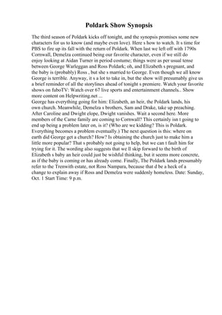 Poldark Show Synopsis
The third season of Poldark kicks off tonight, and the synopsis promises some new
characters for us to know (and maybe even love). Here s how to watch. It s time for
PBS to fire up its fall with the return of Poldark. When last we left off with 1790s
Cornwall, Demelza continued being our favorite character, even if we still do
enjoy looking at Aidan Turner in period costume; things were as per usual tense
between George Warleggan and Ross Poldark; oh, and Elizabeth s pregnant, and
the baby is (probably) Ross , but she s married to George. Even though we all know
George is terrible. Anyway, it s a lot to take in, but the show will presumably give us
a brief reminder of all the storylines ahead of tonight s premiere. Watch your favorite
shows on fuboTV: Watch over 67 live sports and entertainment channels... Show
more content on Helpwriting.net ...
George has everything going for him: Elizabeth, an heir, the Poldark lands, his
own church. Meanwhile, Demelza s brothers, Sam and Drake, take up preaching.
After Caroline and Dwight elope, Dwight vanishes. Wait a second here. More
members of the Carne family are coming to Cornwall? This certainly isn t going to
end up being a problem later on, is it? (Who are we kidding? This is Poldark.
Everything becomes a problem eventually.) The next question is this: where on
earth did George get a church? How? Is obtaining the church just to make him a
little more popular? That s probably not going to help, but we can t fault him for
trying for it. The wording also suggests that we ll skip forward to the birth of
Elizabeth s baby an heir could just be wishful thinking, but it seems more concrete,
as if the baby is coming or has already come. Finally, The Poldark lands presumably
refer to the Trenwith estate, not Ross Nampara, because that d be a heck of a
change to explain away if Ross and Demelza were suddenly homeless. Date: Sunday,
Oct. 1 Start Time: 9 p.m.
 