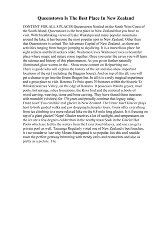 Queenstown Is The Best Place In New Zealand
CONTENT FOR ALL 8 PLACES Queenstown Nestled on the South West Coast of
the South Island, Queenstown is the best place in New Zealand that you have to
visit. With breathtaking views of Lake Wakatipu and many popular mountains
around the lake, it has become the most popular spot in New Zealand. Other than
that Queenstown is coined The Adventure Capital of New Zealand , as there are
activities ranging from bungee jumping to skydiving. It is a marvellous place for
sight seekers and thrill seekers alike. Waitomo Caves Waitomo Caves is beautiful
place where magic and nature come together. Once you enter the caves you will learn
the science and history of this phenomenon. As you go on further naturally
illuminated glow worms in the... Show more content on Helpwriting.net ...
There is guide who will explain the history of the set and also show important
locations of the set ( including the Baggins house). And on top of this all, you will
get a chance to go into the Green Dragon Inn. In all it is a truly magical experience
and a great place to visit. Rotorua Te Puia spans 70 hectares within the historic Te
Whakarewarewa Valley, on the edge of Rotorua. It possesses Pohutu geyser, mud
pools, hot springs, silica formations, the Kiwi bird and the national schools of
wood carving, weaving, stone and bone carving. They have shared these treasures
with manuhiri (visitors) for 170 years and proudly continue that legacy today.
Franz Josef You can hike real glacier in New Zealand. The Franz Josef Glacier plays
host to both guided walks and jaw dropping helicopter tours. Tours offer everything
from ice climbing to a more relaxed hike on the 6.8 mile long glacier. Is it freezing on
top of a giant glacier? Nope! Glacier receives a lot of sunlight, and temperatures on
the ice are a few degrees colder than in the nearby town.Soak in the Glacier Hot
Pools which are fed by the waters from the Franz Josef Glacier, and one can get a
private pool as well. Tauranga Regularly voted one of New Zealand s best beaches,
it s no wonder to see why Mount Maunganui is so popular. Itis this cool seaside
town the perfect getaway brimming with trendy cafes and restaurants and also as
pretty as a picture. The
 