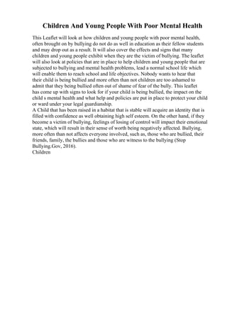 Children And Young People With Poor Mental Health
This Leaflet will look at how children and young people with poor mental health,
often brought on by bullying do not do as well in education as their fellow students
and may drop out as a result. It will also cover the effects and signs that many
children and young people exhibit when they are the victim of bullying. The leaflet
will also look at policies that are in place to help children and young people that are
subjected to bullying and mental health problems, lead a normal school life which
will enable them to reach school and life objectives. Nobody wants to hear that
their child is being bullied and more often than not children are too ashamed to
admit that they being bullied often out of shame of fear of the bully. This leaflet
has come up with signs to look for if your child is being bullied, the impact on the
child s mental health and what help and policies are put in place to protect your child
or ward under your legal guardianship.
A Child that has been raised in a habitat that is stable will acquire an identity that is
filled with confidence as well obtaining high self esteem. On the other hand, if they
become a victim of bullying, feelings of losing of control will impact their emotional
state, which will result in their sense of worth being negatively affected. Bullying,
more often than not affects everyone involved, such as, those who are bullied, their
friends, family, the bullies and those who are witness to the bullying (Stop
Bullying.Gov, 2016).
Children
 