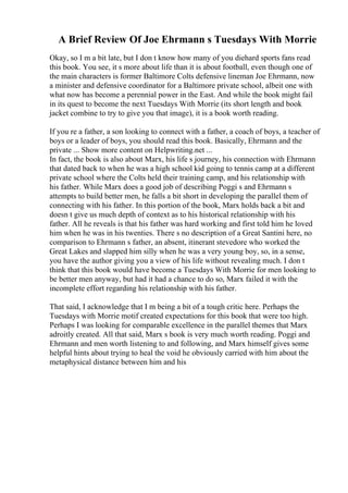 A Brief Review Of Joe Ehrmann s Tuesdays With Morrie
Okay, so I m a bit late, but I don t know how many of you diehard sports fans read
this book. You see, it s more about life than it is about football, even though one of
the main characters is former Baltimore Colts defensive lineman Joe Ehrmann, now
a minister and defensive coordinator for a Baltimore private school, albeit one with
what now has become a perennial power in the East. And while the book might fail
in its quest to become the next Tuesdays With Morrie (its short length and book
jacket combine to try to give you that image), it is a book worth reading.
If you re a father, a son looking to connect with a father, a coach of boys, a teacher of
boys or a leader of boys, you should read this book. Basically, Ehrmann and the
private ... Show more content on Helpwriting.net ...
In fact, the book is also about Marx, his life s journey, his connection with Ehrmann
that dated back to when he was a high school kid going to tennis camp at a different
private school where the Colts held their training camp, and his relationship with
his father. While Marx does a good job of describing Poggi s and Ehrmann s
attempts to build better men, he falls a bit short in developing the parallel them of
connecting with his father. In this portion of the book, Marx holds back a bit and
doesn t give us much depth of context as to his historical relationship with his
father. All he reveals is that his father was hard working and first told him he loved
him when he was in his twenties. There s no description of a Great Santini here, no
comparison to Ehrmann s father, an absent, itinerant stevedore who worked the
Great Lakes and slapped him silly when he was a very young boy, so, in a sense,
you have the author giving you a view of his life without revealing much. I don t
think that this book would have become a Tuesdays With Morrie for men looking to
be better men anyway, but had it had a chance to do so, Marx failed it with the
incomplete effort regarding his relationship with his father.
That said, I acknowledge that I m being a bit of a tough critic here. Perhaps the
Tuesdays with Morrie motif created expectations for this book that were too high.
Perhaps I was looking for comparable excellence in the parallel themes that Marx
adroitly created. All that said, Marx s book is very much worth reading. Poggi and
Ehrmann and men worth listening to and following, and Marx himself gives some
helpful hints about trying to heal the void he obviously carried with him about the
metaphysical distance between him and his
 