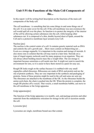 Unit 5 P1 the Functions of the Main Cell Components of
the...
In this report i will be writing brief description on the functions of the main cell
components of the body cell.
The cell membrane : is something that lets some things in and some things out of
the cell. It is an outer cover for the cell. If the cell membrane was non existences the
cell would spill all over the place. Its function is to protect the integrity of the interior
of the cell by allowing certain substances into the cell, while keeping other
substances out. It is composed of a thin, double layered sheet of lipids, around the
Cell and is a protective membrane layer around every Cell.
Nucleus [pic]
The nucleus is the control centre of a cell. It contains genetic material such as DNA
and controls the cell s growth and ... Show more content on Helpwriting.net ...
It acts as a storage organelle. It is important in the creation and storage of steroids. It
also stores ions in solution that the cell may need at a later time. Steroids are a
type of ringed organic molecule used for many purposes in an organism. They are
not always about building muscle mass like a weight lifter. The ion storage is
important because sometimes a cell needs ions fast. It might not want to search the
environment for ions, so it is easier to have them stored in a pack for easy use.
Rough ER looks rough on the surface because it is stubbed with very small
organelles called ribosomes. Ribosomes are made of RNA and protein and are the
site of protein synthesis. They are very important in the synthesis and packaging of
proteins. Some of those proteins might be used in the cell and some are sent out.
The ribosomes are attached to the membrane of the ER. As the ribosomes builds the
amino acid chain, the chain is pushed into the ER. When the protein is complete, the
rough ER pinches off a vesicle. That vesicle, a small membrane bubble, can move to
the cell membrane or the Golgi apparatus
Golgi apparatus[pic]
The function of the Golgi apparatus is to modify, sort, and package proteins and other
materials from the endoplasmic reticulum for storage in the cell or secretion outside
the cell.
Lysosome [pic]
Lysosomes are single, membrane bound sacs that contain
 