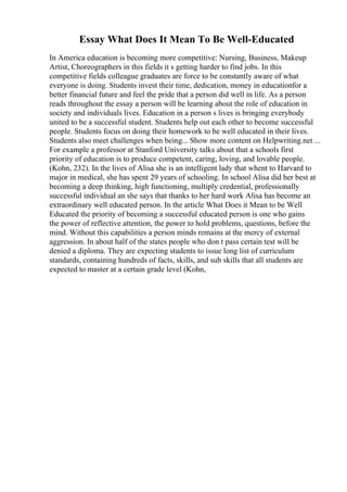 Essay What Does It Mean To Be Well-Educated
In America education is becoming more competitive: Nursing, Business, Makeup
Artist, Choreographers in this fields it s getting harder to find jobs. In this
competitive fields colleague graduates are force to be constantly aware of what
everyone is doing. Students invest their time, dedication, money in educationfor a
better financial future and feel the pride that a person did well in life. As a person
reads throughout the essay a person will be learning about the role of education in
society and individuals lives. Education in a person s lives is bringing everybody
united to be a successful student. Students help out each other to become successful
people. Students focus on doing their homework to be well educated in their lives.
Students also meet challenges when being... Show more content on Helpwriting.net ...
For example a professor at Stanford University talks about that a schools first
priority of education is to produce competent, caring, loving, and lovable people.
(Kohn, 232). In the lives of Alisa she is an intelligent lady that whent to Harvard to
major in medical, she has spent 29 years of schooling. In school Alisa did her best at
becoming a deep thinking, high functioning, multiply credential, professionally
successful individual an she says that thanks to her hard work Alisa has become an
extraordinary well educated person. In the article What Does it Mean to be Well
Educated the priority of becoming a successful educated person is one who gains
the power of reflective attention, the power to hold problems, questions, before the
mind. Without this capabilities a person minds remains at the mercy of external
aggression. In about half of the states people who don t pass certain test will be
denied a diploma. They are expecting students to issue long list of curriculum
standards, containing hundreds of facts, skills, and sub skills that all students are
expected to master at a certain grade level (Kohn,
 