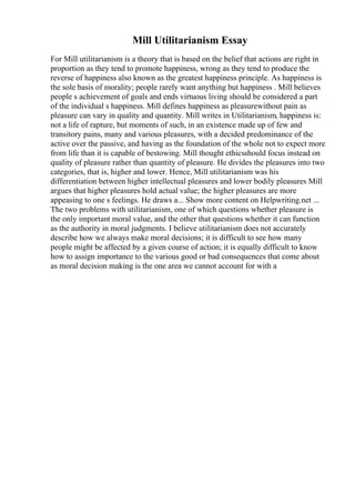 Mill Utilitarianism Essay
For Mill utilitarianism is a theory that is based on the belief that actions are right in
proportion as they tend to promote happiness, wrong as they tend to produce the
reverse of happiness also known as the greatest happiness principle. As happiness is
the sole basis of morality; people rarely want anything but happiness . Mill believes
people s achievement of goals and ends virtuous living should be considered a part
of the individual s happiness. Mill defines happiness as pleasurewithout pain as
pleasure can vary in quality and quantity. Mill writes in Utilitarianism, happiness is:
not a life of rapture, but moments of such, in an existence made up of few and
transitory pains, many and various pleasures, with a decided predominance of the
active over the passive, and having as the foundation of the whole not to expect more
from life than it is capable of bestowing. Mill thought ethicsshould focus instead on
quality of pleasure rather than quantity of pleasure. He divides the pleasures into two
categories, that is, higher and lower. Hence, Mill utilitarianism was his
differentiation between higher intellectual pleasures and lower bodily pleasures Mill
argues that higher pleasures hold actual value; the higher pleasures are more
appeasing to one s feelings. He draws a... Show more content on Helpwriting.net ...
The two problems with utilitarianism, one of which questions whether pleasure is
the only important moral value, and the other that questions whether it can function
as the authority in moral judgments. I believe utilitarianism does not accurately
describe how we always make moral decisions; it is difficult to see how many
people might be affected by a given course of action; it is equally difficult to know
how to assign importance to the various good or bad consequences that come about
as moral decision making is the one area we cannot account for with a
 