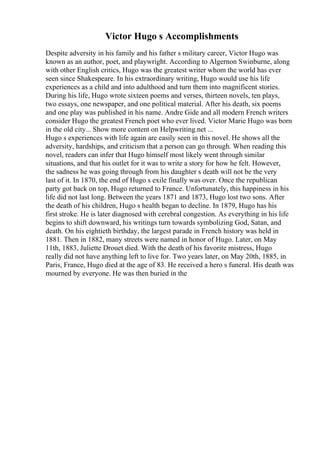 Victor Hugo s Accomplishments
Despite adversity in his family and his father s military career, Victor Hugo was
known as an author, poet, and playwright. According to Algernon Swinburne, along
with other English critics, Hugo was the greatest writer whom the world has ever
seen since Shakespeare. In his extraordinary writing, Hugo would use his life
experiences as a child and into adulthood and turn them into magnificent stories.
During his life, Hugo wrote sixteen poems and verses, thirteen novels, ten plays,
two essays, one newspaper, and one political material. After his death, six poems
and one play was published in his name. Andre Gide and all modern French writers
consider Hugo the greatest French poet who ever lived. Victor Marie Hugo was born
in the old city... Show more content on Helpwriting.net ...
Hugo s experiences with life again are easily seen in this novel. He shows all the
adversity, hardships, and criticism that a person can go through. When reading this
novel, readers can infer that Hugo himself most likely went through similar
situations, and that his outlet for it was to write a story for how he felt. However,
the sadness he was going through from his daughter s death will not be the very
last of it. In 1870, the end of Hugo s exile finally was over. Once the republican
party got back on top, Hugo returned to France. Unfortunately, this happiness in his
life did not last long. Between the years 1871 and 1873, Hugo lost two sons. After
the death of his children, Hugo s health began to decline. In 1879, Hugo has his
first stroke. He is later diagnosed with cerebral congestion. As everything in his life
begins to shift downward, his writings turn towards symbolizing God, Satan, and
death. On his eightieth birthday, the largest parade in French history was held in
1881. Then in 1882, many streets were named in honor of Hugo. Later, on May
11th, 1883, Juliette Drouet died. With the death of his favorite mistress, Hugo
really did not have anything left to live for. Two years later, on May 20th, 1885, in
Paris, France, Hugo died at the age of 83. He received a hero s funeral. His death was
mourned by everyone. He was then buried in the
 