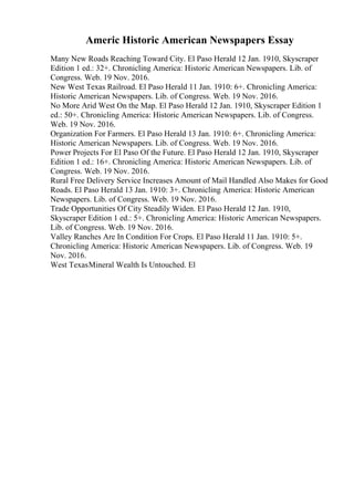 Americ Historic American Newspapers Essay
Many New Roads Reaching Toward City. El Paso Herald 12 Jan. 1910, Skyscraper
Edition 1 ed.: 32+. Chronicling America: Historic American Newspapers. Lib. of
Congress. Web. 19 Nov. 2016.
New West Texas Railroad. El Paso Herald 11 Jan. 1910: 6+. Chronicling America:
Historic American Newspapers. Lib. of Congress. Web. 19 Nov. 2016.
No More Arid West On the Map. El Paso Herald 12 Jan. 1910, Skyscraper Edition 1
ed.: 50+. Chronicling America: Historic American Newspapers. Lib. of Congress.
Web. 19 Nov. 2016.
Organization For Farmers. El Paso Herald 13 Jan. 1910: 6+. Chronicling America:
Historic American Newspapers. Lib. of Congress. Web. 19 Nov. 2016.
Power Projects For El Paso Of the Future. El Paso Herald 12 Jan. 1910, Skyscraper
Edition 1 ed.: 16+. Chronicling America: Historic American Newspapers. Lib. of
Congress. Web. 19 Nov. 2016.
Rural Free Delivery Service Increases Amount of Mail Handled Also Makes for Good
Roads. El Paso Herald 13 Jan. 1910: 3+. Chronicling America: Historic American
Newspapers. Lib. of Congress. Web. 19 Nov. 2016.
Trade Opportunities Of City Steadily Widen. El Paso Herald 12 Jan. 1910,
Skyscraper Edition 1 ed.: 5+. Chronicling America: Historic American Newspapers.
Lib. of Congress. Web. 19 Nov. 2016.
Valley Ranches Are In Condition For Crops. El Paso Herald 11 Jan. 1910: 5+.
Chronicling America: Historic American Newspapers. Lib. of Congress. Web. 19
Nov. 2016.
West TexasMineral Wealth Is Untouched. El
 