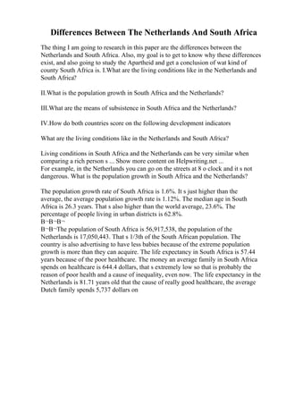 Differences Between The Netherlands And South Africa
The thing I am going to research in this paper are the differences between the
Netherlands and South Africa. Also, my goal is to get to know why these differences
exist, and also going to study the Apartheid and get a conclusion of wat kind of
county South Africa is. I.What are the living conditions like in the Netherlands and
South Africa?
II.What is the population growth in South Africa and the Netherlands?
III.What are the means of subsistence in South Africa and the Netherlands?
IV.How do both countries score on the following development indicators
What are the living conditions like in the Netherlands and South Africa?
Living conditions in South Africa and the Netherlands can be very similar when
comparing a rich person s ... Show more content on Helpwriting.net ...
For example, in the Netherlands you can go on the streets at 8 o clock and it s not
dangerous. What is the population growth in South Africa and the Netherlands?
The population growth rate of South Africa is 1.6%. It s just higher than the
average, the average population growth rate is 1.12%. The median age in South
Africa is 26.3 years. That s also higher than the world average, 23.6%. The
percentage of people living in urban districts is 62.8%.
В¬В¬В¬
В¬В¬The population of South Africa is 56,917,538, the population of the
Netherlands is 17,050,443. That s 1/3th of the South African population. The
country is also advertising to have less babies because of the extreme population
growth is more than they can acquire. The life expectancy in South Africa is 57.44
years because of the poor healthcare. The money an average family in South Africa
spends on healthcare is 644.4 dollars, that s extremely low so that is probably the
reason of poor health and a cause of inequality, even now. The life expectancy in the
Netherlands is 81.71 years old that the cause of really good healthcare, the average
Dutch family spends 5,737 dollars on
 