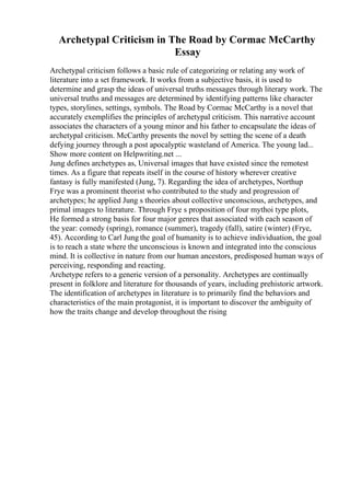 Archetypal Criticism in The Road by Cormac McCarthy
Essay
Archetypal criticism follows a basic rule of categorizing or relating any work of
literature into a set framework. It works from a subjective basis, it is used to
determine and grasp the ideas of universal truths messages through literary work. The
universal truths and messages are determined by identifying patterns like character
types, storylines, settings, symbols. The Road by Cormac McCarthy is a novel that
accurately exemplifies the principles of archetypal criticism. This narrative account
associates the characters of a young minor and his father to encapsulate the ideas of
archetypal criticism. McCarthy presents the novel by setting the scene of a death
defying journey through a post apocalyptic wasteland of America. The young lad...
Show more content on Helpwriting.net ...
Jung defines archetypes as, Universal images that have existed since the remotest
times. As a figure that repeats itself in the course of history wherever creative
fantasy is fully manifested (Jung, 7). Regarding the idea of archetypes, Northup
Frye was a prominent theorist who contributed to the study and progression of
archetypes; he applied Jung s theories about collective unconscious, archetypes, and
primal images to literature. Through Frye s proposition of four mythoi type plots,
He formed a strong basis for four major genres that associated with each season of
the year: comedy (spring), romance (summer), tragedy (fall), satire (winter) (Frye,
45). According to Carl Jung the goal of humanity is to achieve individuation, the goal
is to reach a state where the unconscious is known and integrated into the conscious
mind. It is collective in nature from our human ancestors, predisposed human ways of
perceiving, responding and reacting.
Archetype refers to a generic version of a personality. Archetypes are continually
present in folklore and literature for thousands of years, including prehistoric artwork.
The identification of archetypes in literature is to primarily find the behaviors and
characteristics of the main protagonist, it is important to discover the ambiguity of
how the traits change and develop throughout the rising
 