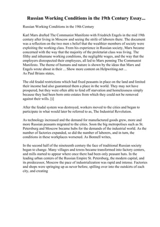 Russian Working Conditions in the 19th Century Essay...
Russian Working Conditions in the 19th Century
Karl Marx drafted The Communist Manifesto with Friedrich Engels in the mid 19th
century after living in Moscow and seeing the strife of laborers there. The document
was a reflection on the two men s belief that the wealthier members of society were
exploiting the working class. From his experience in Russian society, Marx became
concerned with the way that the majority of the proletariat class was living. The
filthy and inhumane working conditions, the negligible wages, and the way that the
employers disrespected their employees, all led to Marx penning The Communist
Manifesto. The theme of humans and nature is shown by the ideas that Marx and
Engels wrote about in their ... Show more content on Helpwriting.net ...
As Paul Brians states,
The old feudal restrictions which had fixed peasants in place on the land and limited
their income had also guaranteed them a place in the world. They may not have
prospered, but they were often able to fend off starvation and homelessness simply
because they had been born onto estates from which they could not be removed
against their wills. [i]
After the feudal system was destroyed, workers moved to the cities and began to
participate in what would later be referred to as, The Industrial Revolution.
As technology increased and the demand for manufactured goods grew, more and
more Russian peasants migrated to the cities. Soon the big metropolises such as St.
Petersburg and Moscow became hubs for the demands of the industrial world. As the
number of factories expanded, so did the number of laborers, and in turn, the
conditions in these workplaces worsened. As Bonnell writes,
In the second half of the nineteenth century the face of traditional Russian society
began to change. Many villages and towns became transformed into factory centers,
and mills started to appear where once there had been only peasant huts. In the
leading urban centers of the Russian Empire St. Petersburg, the modern capital, and
its predecessor, Moscow the pace of industrialization was rapid and intense. Factories
and shops were springing up as never before, spilling over into the outskirts of each
city, and creating
 
