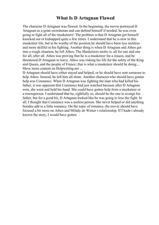What Is D Artagnan Flawed
The character D Artagnan was flawed. In the beginning, the movie portrayed D
Artagnan as a great swordsman and can defend himself if needed; he was even
going to fight all of the musketeers! The problem is that D Artagnan got himself
knocked out or kidnapped quite a few times. I understand that he is new to this
musketeer life, but to be worthy of the position he should have been less reckless
and more skillful in his fighting. Another thing is when D Artagnan and Athos got
into a rough situation, he left Athos. The Musketeers motto is, all for one and one
for all, after all. Athos was proving that he is a musketeer for a reason, and he
threatened D Artagnan to leave. Athos was risking his life for the safety of the King
and Queen, and the people of France; that is what a musketeer should be doing....
Show more content on Helpwriting.net ...
D Artagnan should have either stayed and helped, or he should have sent someone to
help Athos. Instead, he left him all alone. Another characterwho should have gotten
help was Constance. When D Artagnan was fighting the man who had killed his
father, it was apparent that Constance had just watched because after D Artagnan
won, she went and held his hand. She could have gotten help from a musketeer or
a townsperson. I understand that he, rightfully so, should be the one to avenge his
father, but for a good bit, D Artagnan looked like he was going to lose the fight. In
all, I thought that Constance was a useless person. She never helped or did anything
besides add in a little romance. On the topic of romance, the movie should have
focused a bit more on Athos and Milady de Winter s relationship. If I hadn t already
known the story, I would have gotten
 