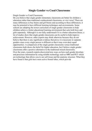 Single Gender vs Coed Classrooms
Single Gender vs Coed Classrooms
Do you believe that single gender elementary classrooms are better for children s
education rather than traditional coeducational classrooms, or vice versa? There are
many differences in boy brains and girl brains and according to these differences; it
may be potential to have different learning techniques and environments. Some
schools are adopting the newer curriculum of single gender classrooms to help
children achieve a better educational learning environment that suits both boys and
girls separately. Although it is not fully understood if it is a better educationchoice, a
lot of studies show that single gender classrooms can be useful to help improve
achievement. However, other experts may think otherwise because they do not
believe that there is any significant evidence that prove it is necessary to separate
genders since every single person is different or that it may even deny equal
opportunities. A comparison of the single gender classrooms versus traditional
classrooms both shows the belief for higher education, but I believe single gender
classrooms offer a positive alternative to the traditional mixed classrooms.
Over the years, research experts discovered new ways on how each gender develops
and processes information by using reliable technology such as MRI and PET which
are technology that allows you to see soft tissue and the anatomy structure. What they
have found is that girls have more active frontal lobes, which provide
 