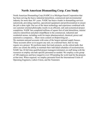 North American Dismantling Corp. Case Study
North American Dismantling Corp (NADC) is a Michigan based Corporation that
has been serving the heavy industrial demolition, commercial and environmental
industry for more than 30+ years. NADC has been a leader in dismantling services
nationwide, providing expertise, specialized equipment and professionalism to ensure
the job is done right. Our use of the latest technology and experience combined with
our customer oriented philosophy results in an efficient, safe and economical project
completion. NADC has completed millions of square feet of total demolition, interior
selective demolition and plant stripвЂђout in the commercial, industrial and
residential arenas, including work for major pharmaceutical, chemical, power and
automotive companies.... Show more content on Helpwriting.net ...
We maintain national accounts with some of the largest national supply houses.
These accounts allow us to acquire any unit, on a national basis, that we may
require on a project. We perform many fast track projects, on the critical path, that
allow our clients the ability to maintain their individual schedules of reconstruction.
NADC has 10 full time qualified project managers/estimators on staff along with the
resources to employ site/task specific personnel as needed. We employ a core group
of 100 employees and have ranged to over 250 pending the work load for the projects
at that time. When required, we employ personnel from the International Union of
Operating Engineers, Labors Union, and the Teamsters
 