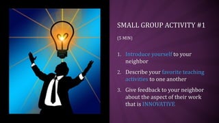 SMALL GROUP ACTIVITY #1
(5 MIN)
1. Introduce yourself to your
neighbor
2. Describe your favorite teaching
activities to one another
3. Give feedback to your neighbor
about the aspect of their work
that is INNOVATIVE
 