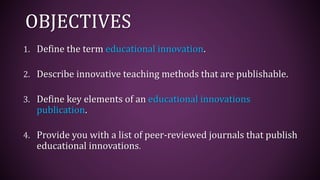 OBJECTIVES
1. Define the term educational innovation.
2. Describe innovative teaching methods that are publishable.
3. Define key elements of an educational innovations
publication.
4. Provide you with a list of peer-reviewed journals that publish
educational innovations.
 