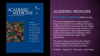 ACADEMIC MEDICINE
Innovation reports (2000 words)
The report highlights first steps toward a
larger-scale solution to a challenge facing the
academic medicine community by describing
an innovative pilot/early-stage initiative at a
single institution or reporting preliminary
research that defines the challenge and/or
lays the groundwork for larger-scale
approaches.
The report demonstrates that the authors’
work has significant implications for the
continued study of the stated problem.
Problem – Approach – Outcomes – Next Steps
 