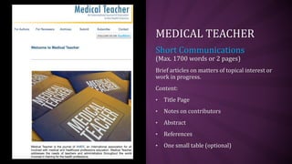MEDICAL TEACHER
Short Communications
(Max. 1700 words or 2 pages)
Brief articles on matters of topical interest or
work in progress.
Content:
• Title Page
• Notes on contributors
• Abstract
• References
• One small table (optional)
 