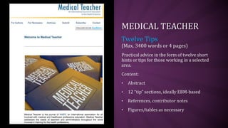 MEDICAL TEACHER
Twelve Tips
(Max. 3400 words or 4 pages)
Practical advice in the form of twelve short
hints or tips for those working in a selected
area.
Content:
• Abstract
• 12 “tip” sections, ideally EBM-based
• References, contributor notes
• Figures/tables as necessary
 