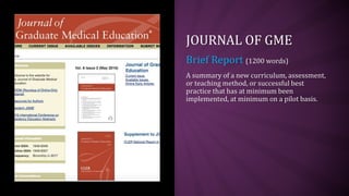JOURNAL OF GME
Brief Report (1200 words)
A summary of a new curriculum, assessment,
or teaching method, or successful best
practice that has at minimum been
implemented, at minimum on a pilot basis.
 
