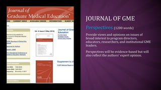 JOURNAL OF GME
Perspectives (1200 words)
Provide views and opinions on issues of
broad interest to program directors,
educators, researchers, and institutional GME
leaders.
Perspectives will be evidence-based but will
also reflect the authors’ expert opinion.
 