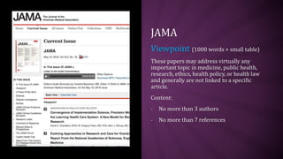 JAMA
Viewpoint (1000 words + small table)
These papers may address virtually any
important topic in medicine, public health,
research, ethics, health policy, or health law
and generally are not linked to a specific
article.
Content:
- No more than 3 authors
- No more than 7 references
 