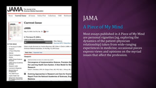 JAMA
A Piece of My Mind
Most essays published in A Piece of My Mind
are personal vignettes (eg, exploring the
dynamics of the patient-physician
relationship) taken from wide-ranging
experiences in medicine; occasional pieces
express views and opinions on the myriad
issues that affect the profession.
 