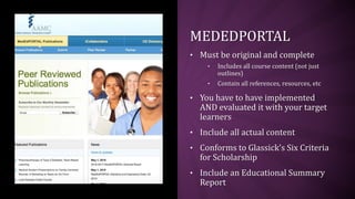 MEDEDPORTAL
• Must be original and complete
• Includes all course content (not just
outlines)
• Contain all references, resources, etc
• You have to have implemented
AND evaluated it with your target
learners
• Include all actual content
• Conforms to Glassick’s Six Criteria
for Scholarship
• Include an Educational Summary
Report
 