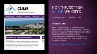 NORTHWESTERN
CLIMB WEBSITE
WWW.NORTHWESTERN.EDU/CLIMB
What is CLIMB?
The CLIMB Program is a professional
development program that guides a diverse
group of bioscience PhD students to develop
advanced skills for collaborating,
communicating and conducting research
across disciplines, and to accelerate their
scientific careers.
“A good scientist is also a good writer.”
 