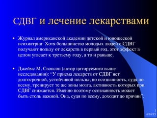СДВГ и лечение лекарствами
● Журнал американской академии детской и юношеской
психиатрии: Хотя большинство молодых людей с СДВГ
получают пользу от лекарств в первый год, этот эффект в
целом угасает к третьему году, а то и раньше.
● Джеймс М. Свонсон (автор цитируемого выше
исследования): “У приема лекарств от СДВГ нет
долгосрочной, устойчивой пользы, но осознанность, судя по
всему, тренирует те же зоны мозга, активность которых при
СДВГ снижается. Именно поэтому осознанность может
быть столь важной. Она, судя по всему, доходит до причин”.
6/16/15
3
 